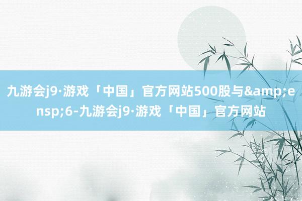 九游会j9·游戏「中国」官方网站500股与&ensp;6-九游会j9·游戏「中国」官方网站