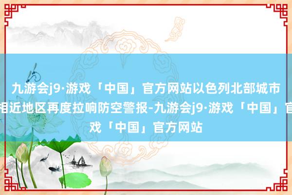 九游会j9·游戏「中国」官方网站以色列北部城市海法及相近地区再度拉响防空警报-九游会j9·游戏「中国」官方网站