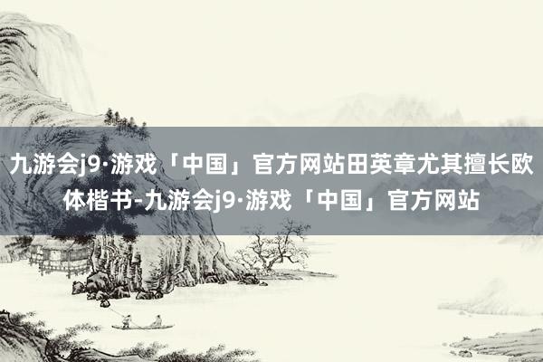 九游会j9·游戏「中国」官方网站田英章尤其擅长欧体楷书-九游会j9·游戏「中国」官方网站