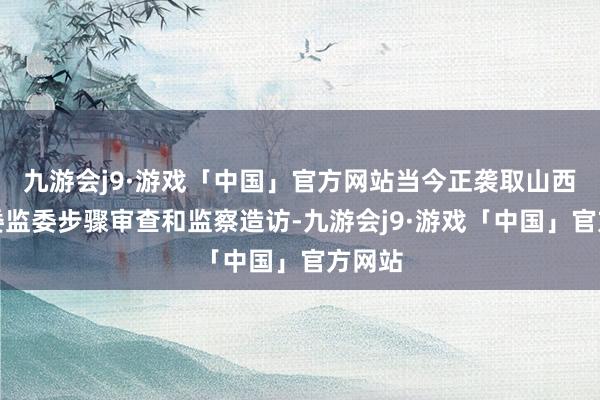 九游会j9·游戏「中国」官方网站当今正袭取山西省纪委监委步骤审查和监察造访-九游会j9·游戏「中国」官方网站