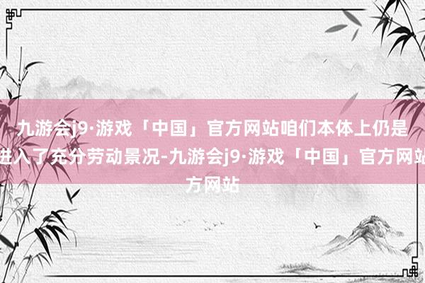 九游会j9·游戏「中国」官方网站咱们本体上仍是进入了充分劳动景况-九游会j9·游戏「中国」官方网站