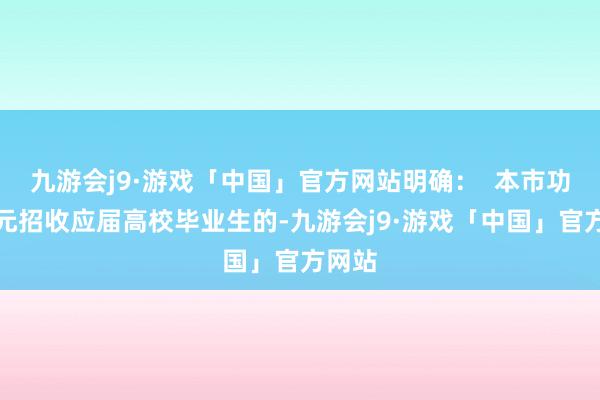 九游会j9·游戏「中国」官方网站明确：  本市功绩单元招收应届高校毕业生的-九游会j9·游戏「中国」官方网站