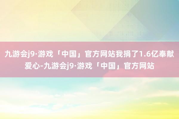 九游会j9·游戏「中国」官方网站我捐了1.6亿奉献爱心-九游会j9·游戏「中国」官方网站