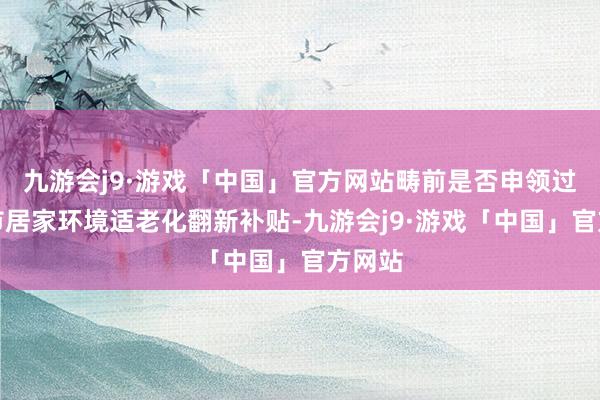 九游会j9·游戏「中国」官方网站畴前是否申领过上海市居家环境适老化翻新补贴-九游会j9·游戏「中国」官方网站