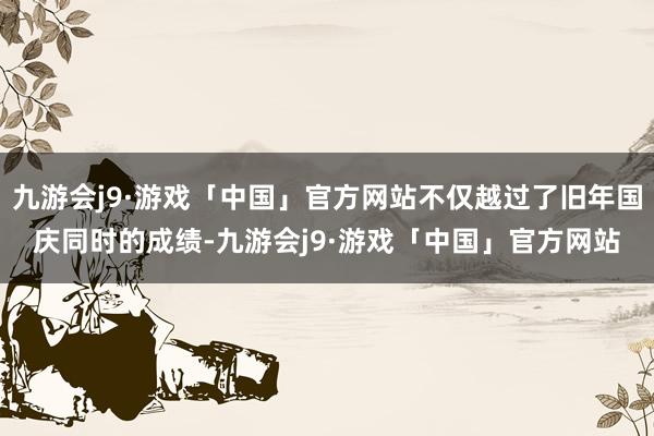 九游会j9·游戏「中国」官方网站不仅越过了旧年国庆同时的成绩-九游会j9·游戏「中国」官方网站