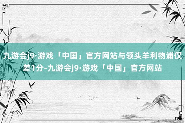 九游会j9·游戏「中国」官方网站与领头羊利物浦仅差1分-九游会j9·游戏「中国」官方网站