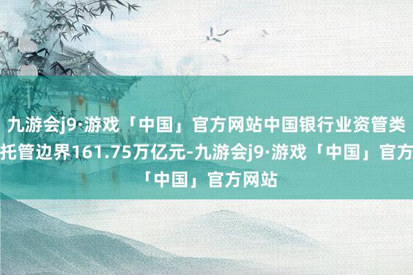 九游会j9·游戏「中国」官方网站中国银行业资管类家具托管边界161.75万亿元-九游会j9·游戏「中国」官方网站