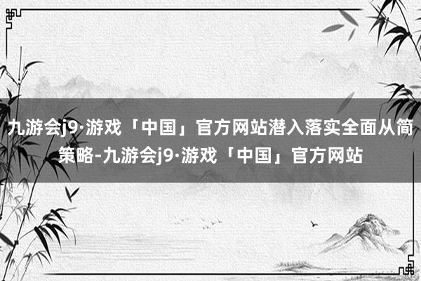 九游会j9·游戏「中国」官方网站潜入落实全面从简策略-九游会j9·游戏「中国」官方网站