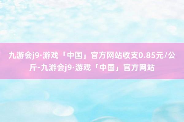 九游会j9·游戏「中国」官方网站收支0.85元/公斤-九游会j9·游戏「中国」官方网站