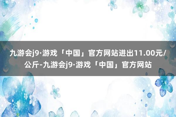 九游会j9·游戏「中国」官方网站进出11.00元/公斤-九游会j9·游戏「中国」官方网站