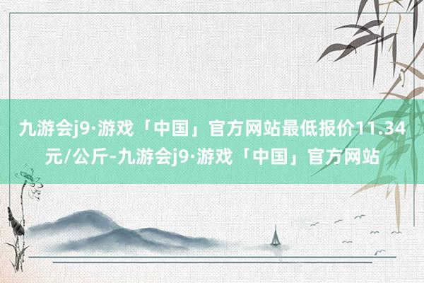 九游会j9·游戏「中国」官方网站最低报价11.34元/公斤-九游会j9·游戏「中国」官方网站