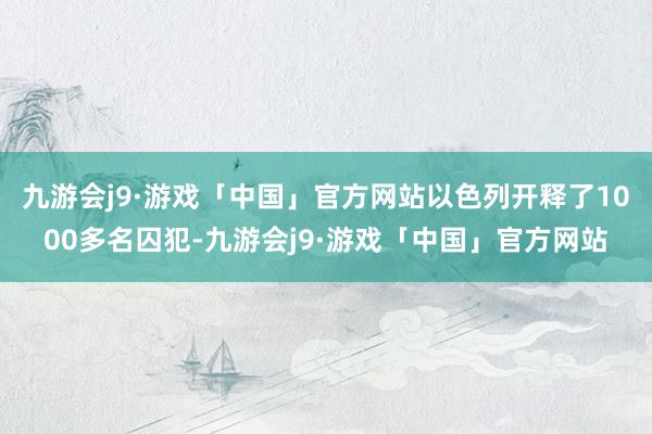 九游会j9·游戏「中国」官方网站以色列开释了1000多名囚犯-九游会j9·游戏「中国」官方网站