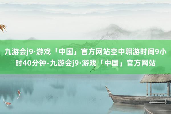 九游会j9·游戏「中国」官方网站空中翱游时间9小时40分钟-九游会j9·游戏「中国」官方网站