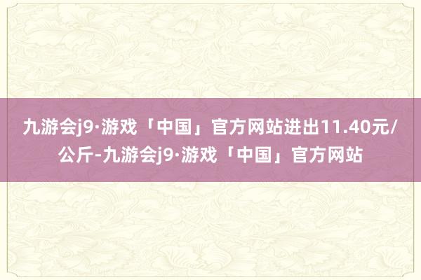 九游会j9·游戏「中国」官方网站进出11.40元/公斤-九游会j9·游戏「中国」官方网站