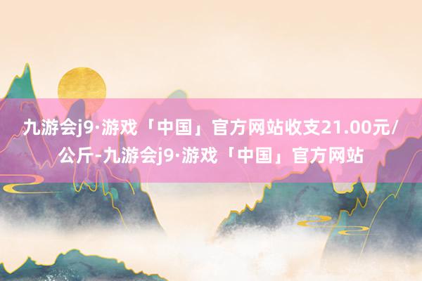 九游会j9·游戏「中国」官方网站收支21.00元/公斤-九游会j9·游戏「中国」官方网站