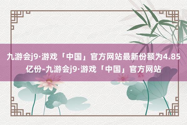 九游会j9·游戏「中国」官方网站最新份额为4.85亿份-九游会j9·游戏「中国」官方网站