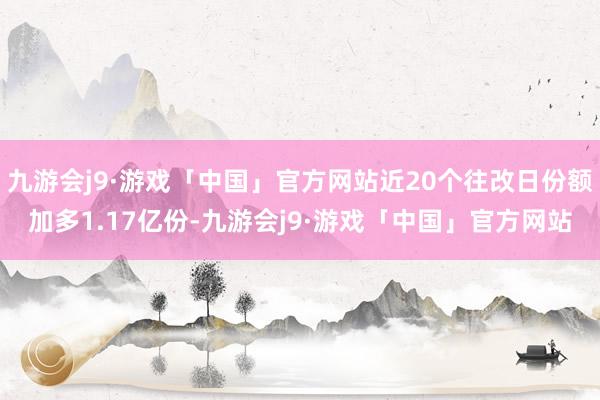 九游会j9·游戏「中国」官方网站近20个往改日份额加多1.17亿份-九游会j9·游戏「中国」官方网站