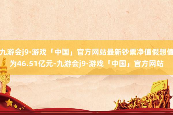 九游会j9·游戏「中国」官方网站最新钞票净值假想值为46.51亿元-九游会j9·游戏「中国」官方网站