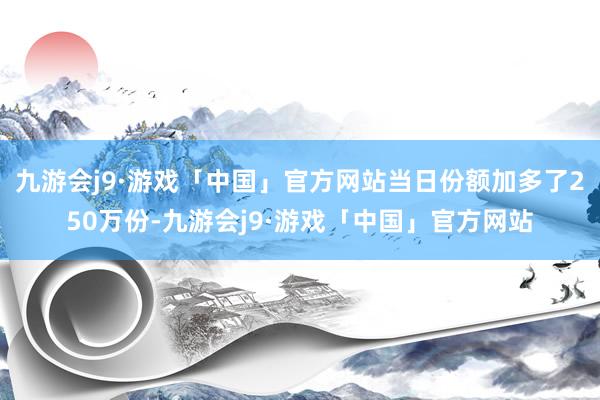 九游会j9·游戏「中国」官方网站当日份额加多了250万份-九游会j9·游戏「中国」官方网站