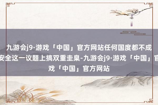 九游会j9·游戏「中国」官方网站任何国度都不成在宇宙安全这一议题上搞双重圭臬-九游会j9·游戏「中国」官方网站