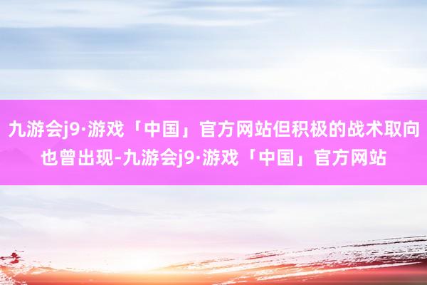 九游会j9·游戏「中国」官方网站但积极的战术取向也曾出现-九游会j9·游戏「中国」官方网站