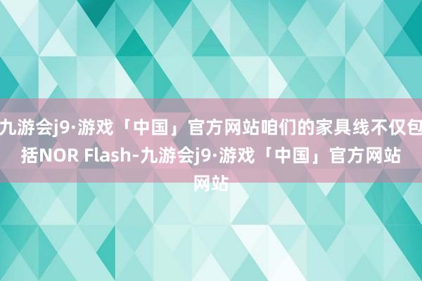 九游会j9·游戏「中国」官方网站咱们的家具线不仅包括NOR Flash-九游会j9·游戏「中国」官方网站