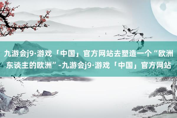 九游会j9·游戏「中国」官方网站去塑造一个“欧洲东谈主的欧洲”-九游会j9·游戏「中国」官方网站