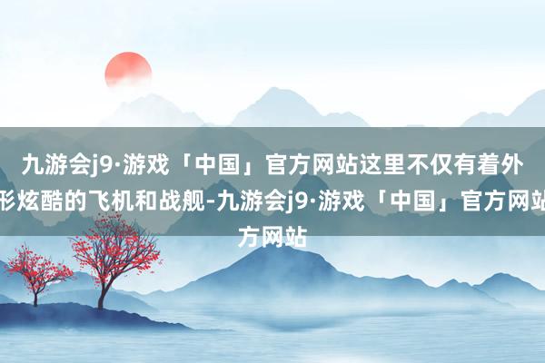 九游会j9·游戏「中国」官方网站这里不仅有着外形炫酷的飞机和战舰-九游会j9·游戏「中国」官方网站