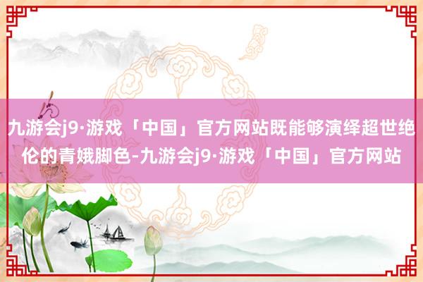 九游会j9·游戏「中国」官方网站既能够演绎超世绝伦的青娥脚色-九游会j9·游戏「中国」官方网站