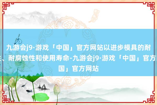 九游会j9·游戏「中国」官方网站以进步模具的耐磨性、耐腐蚀性和使用寿命-九游会j9·游戏「中国」官方网站