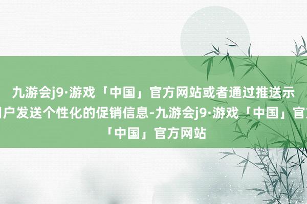 九游会j9·游戏「中国」官方网站或者通过推送示知向用户发送个性化的促销信息-九游会j9·游戏「中国」官方网站