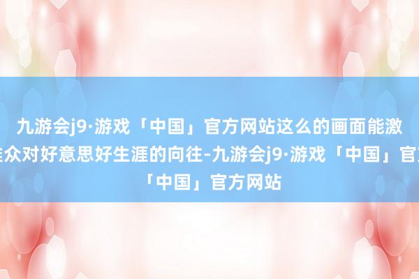 九游会j9·游戏「中国」官方网站这么的画面能激励不雅众对好意思好生涯的向往-九游会j9·游戏「中国」官方网站