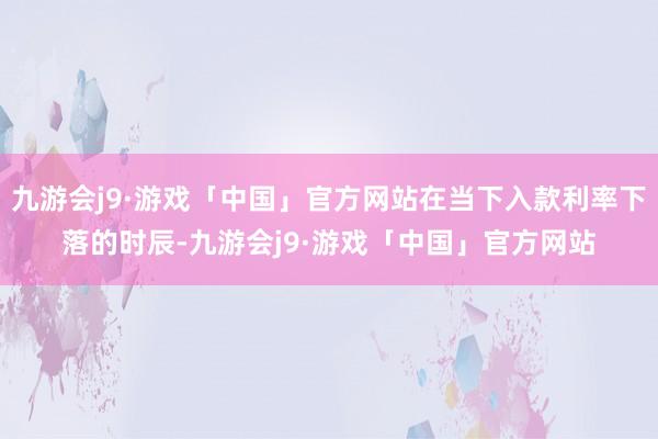 九游会j9·游戏「中国」官方网站在当下入款利率下落的时辰-九游会j9·游戏「中国」官方网站