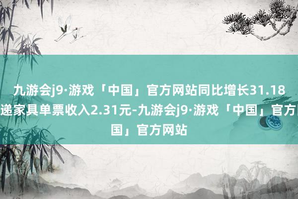 九游会j9·游戏「中国」官方网站同比增长31.18%快递家具单票收入2.31元-九游会j9·游戏「中国」官方网站