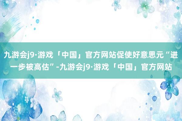 九游会j9·游戏「中国」官方网站促使好意思元“进一步被高估”-九游会j9·游戏「中国」官方网站