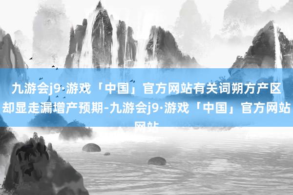 九游会j9·游戏「中国」官方网站有关词朔方产区却显走漏增产预期-九游会j9·游戏「中国」官方网站