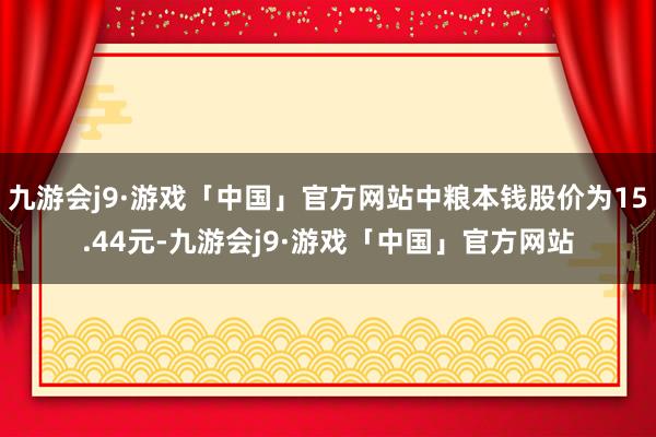 九游会j9·游戏「中国」官方网站中粮本钱股价为15.44元-九游会j9·游戏「中国」官方网站