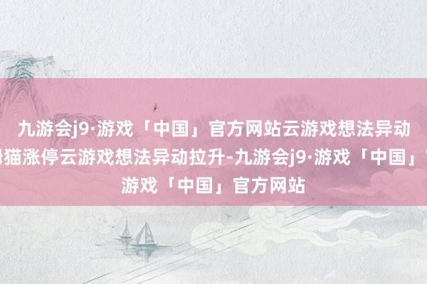 九游会j9·游戏「中国」官方网站云游戏想法异动拉升汤姆猫涨停云游戏想法异动拉升-九游会j9·游戏「中国」官方网站