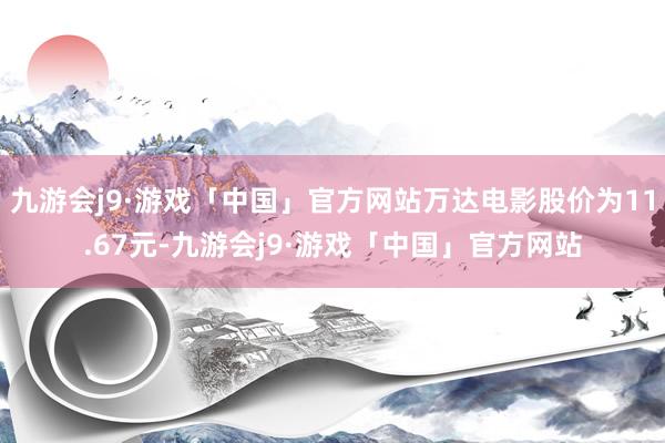 九游会j9·游戏「中国」官方网站万达电影股价为11.67元-九游会j9·游戏「中国」官方网站