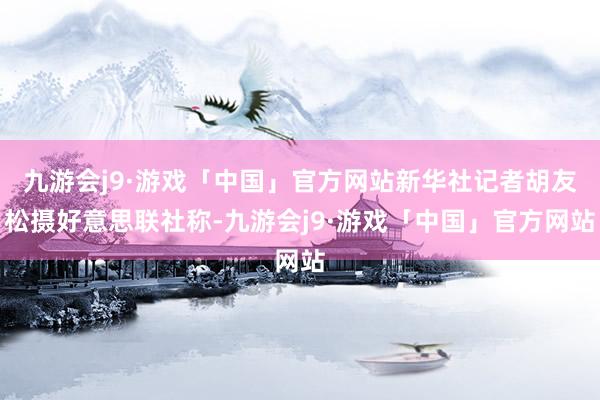 九游会j9·游戏「中国」官方网站新华社记者胡友松摄好意思联社称-九游会j9·游戏「中国」官方网站