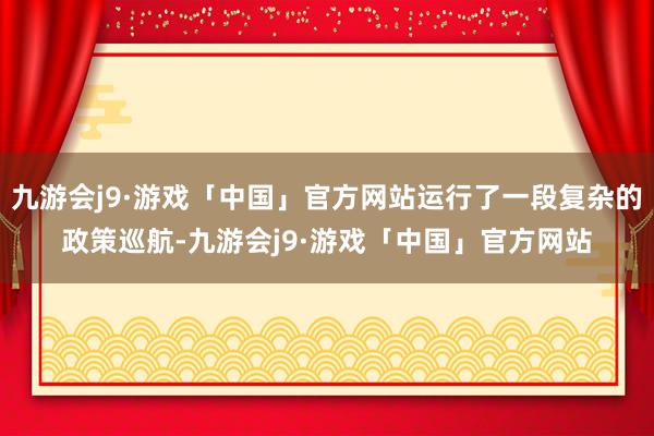 九游会j9·游戏「中国」官方网站运行了一段复杂的政策巡航-九游会j9·游戏「中国」官方网站