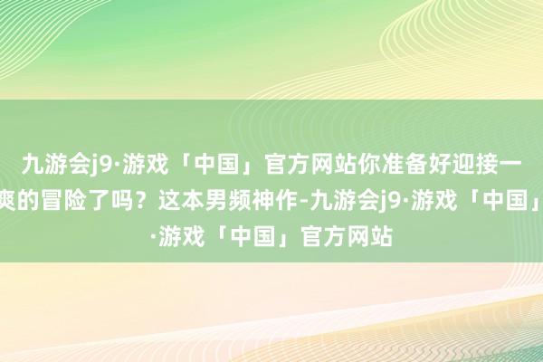 九游会j9·游戏「中国」官方网站你准备好迎接一场伟貌飒爽的冒险了吗？这本男频神作-九游会j9·游戏「中国」官方网站