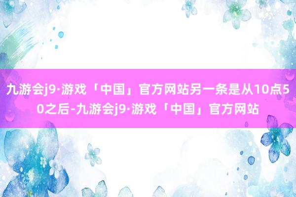 九游会j9·游戏「中国」官方网站另一条是从10点50之后-九游会j9·游戏「中国」官方网站