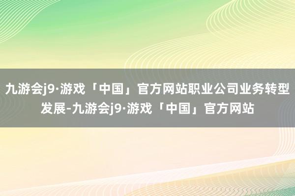 九游会j9·游戏「中国」官方网站职业公司业务转型发展-九游会j9·游戏「中国」官方网站