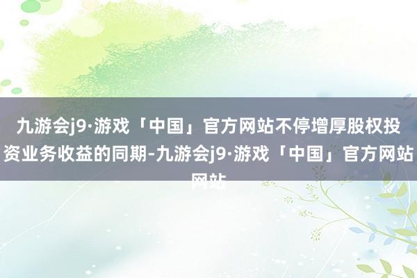 九游会j9·游戏「中国」官方网站不停增厚股权投资业务收益的同期-九游会j9·游戏「中国」官方网站