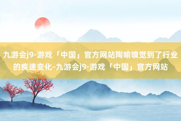 九游会j9·游戏「中国」官方网站陶喻嗅觉到了行业的疾速变化-九游会j9·游戏「中国」官方网站