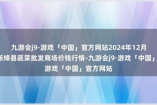 九游会j9·游戏「中国」官方网站2024年12月1日山西新绛县蔬菜批发商场价钱行情-九游会j9·游戏「中国」官方网站