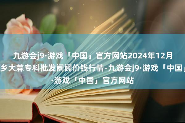 九游会j9·游戏「中国」官方网站2024年12月1日山东金乡大蒜专科批发阛阓价钱行情-九游会j9·游戏「中国」官方网站