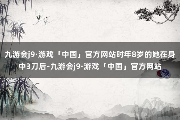 九游会j9·游戏「中国」官方网站时年8岁的她在身中3刀后-九游会j9·游戏「中国」官方网站