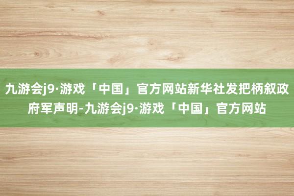 九游会j9·游戏「中国」官方网站新华社发把柄叙政府军声明-九游会j9·游戏「中国」官方网站